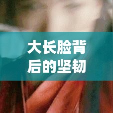 大长脸背后的坚韧与励志故事