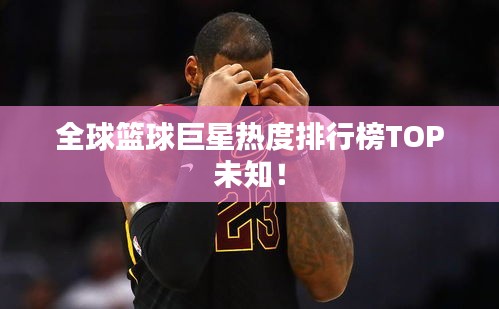全球篮球巨星热度排行榜TOP未知！