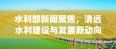水利部新闻聚焦，清远水利建设与发展新动向揭秘