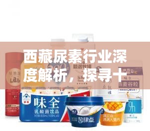 西藏尿素行业深度解析，探寻十大领先尿素厂家