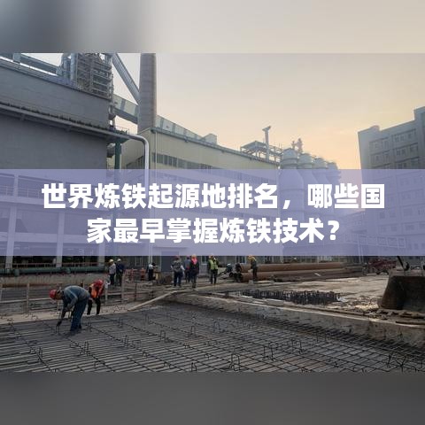 世界炼铁起源地排名，哪些国家最早掌握炼铁技术？